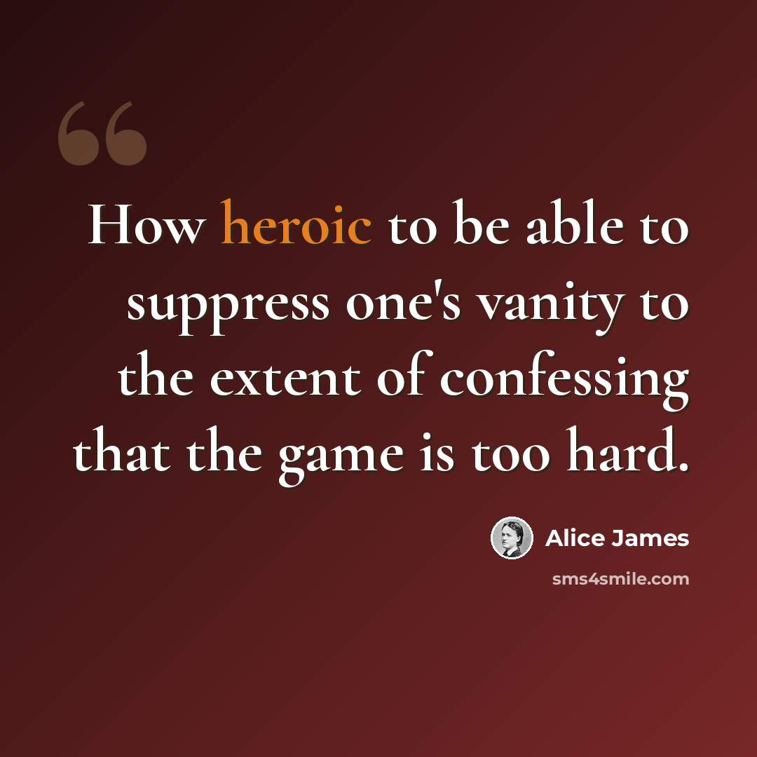 “How heroic to be able to suppress one's vanity to the extent of confessing that the game is too hard.” quote by Alice James