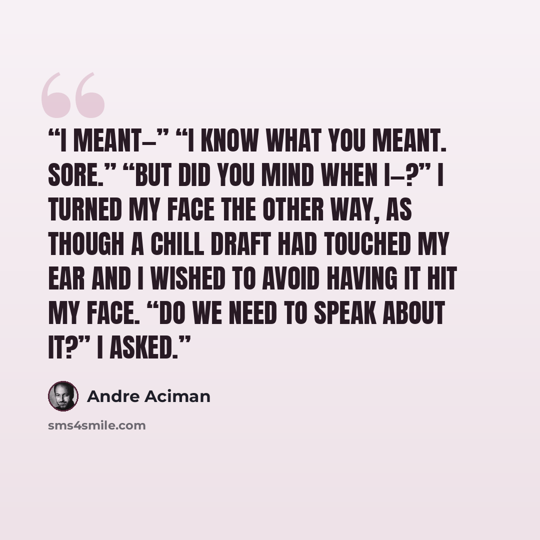 “I meant—” “I know what you meant. Sore.” “But did you mind when I—?” I turned my face the other way, as though a chill draft had touched my ear and I wished to avoid having it hit my face. “Do we need to speak about it?” I asked.” quote by André Aciman