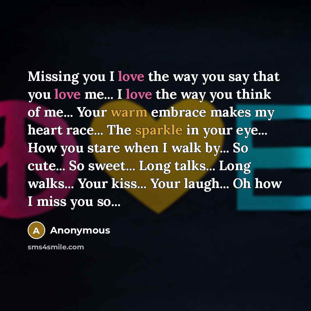 “Missing you I love the way you say that you love me... I love the way you think of me... Your warm embrace makes my heart race... The sparkle in your eye... How you stare when I walk by... So cute... So sweet... Long talks... Long walks... Your kiss... Your laugh... Oh how I miss you so...” quote by Anonymous