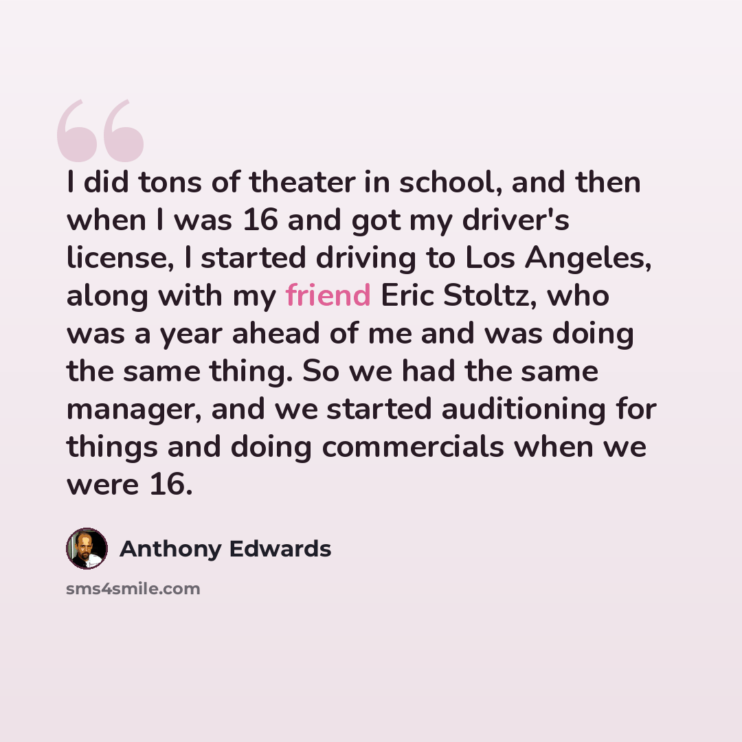 “I did tons of theater in school, and then when I was 16 and got my driver's license, I started driving to Los Angeles, along with my friend Eric Stoltz, who was a year ahead of me and was doing the same thing. So we had the same manager, and we started auditioning for things and doing commercials…” quote by Anthony Edwards