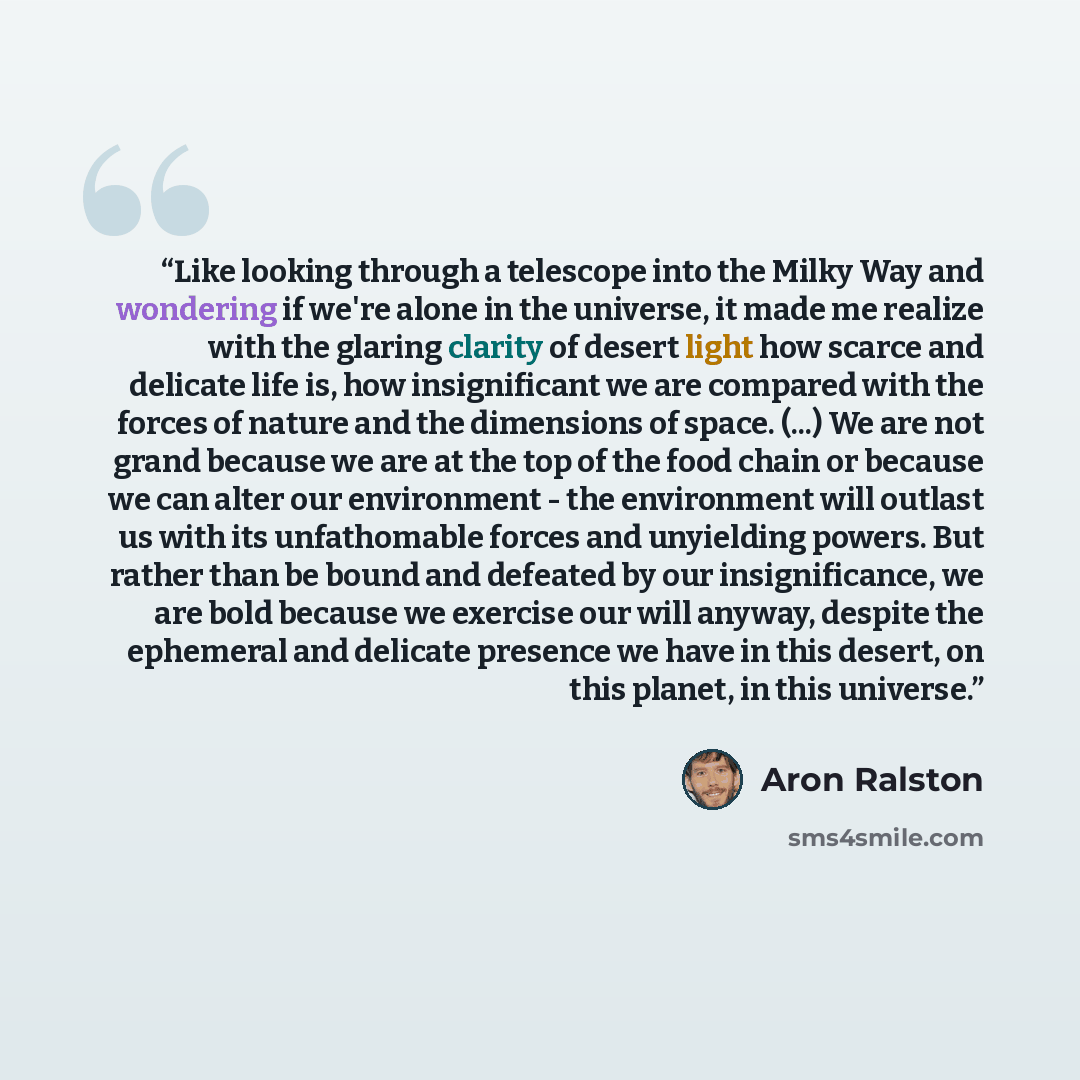 “Like looking through a telescope into the Milky Way and wondering if we're alone in the universe, it made me realize with the glaring clarity of desert light how scarce and delicate life is, how insignificant we are compared with the forces of nature and the dimensions of space. (...) We are not…” quote by Aron Ralston
