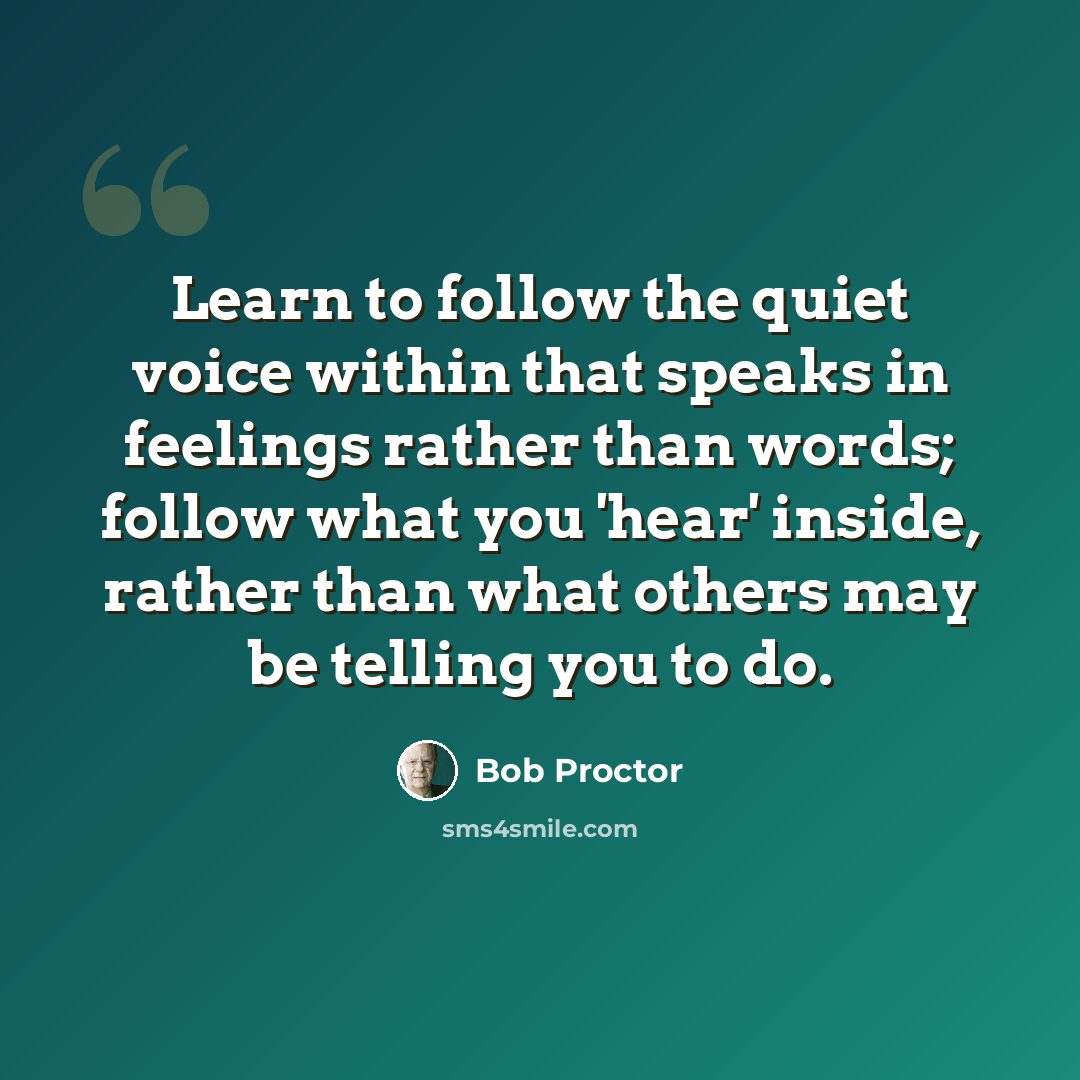 “Learn to follow the quiet voice within that speaks in feelings rather than words; follow what you 'hear' inside, rather than what others may be telling you to do.” quote by Bob Proctor