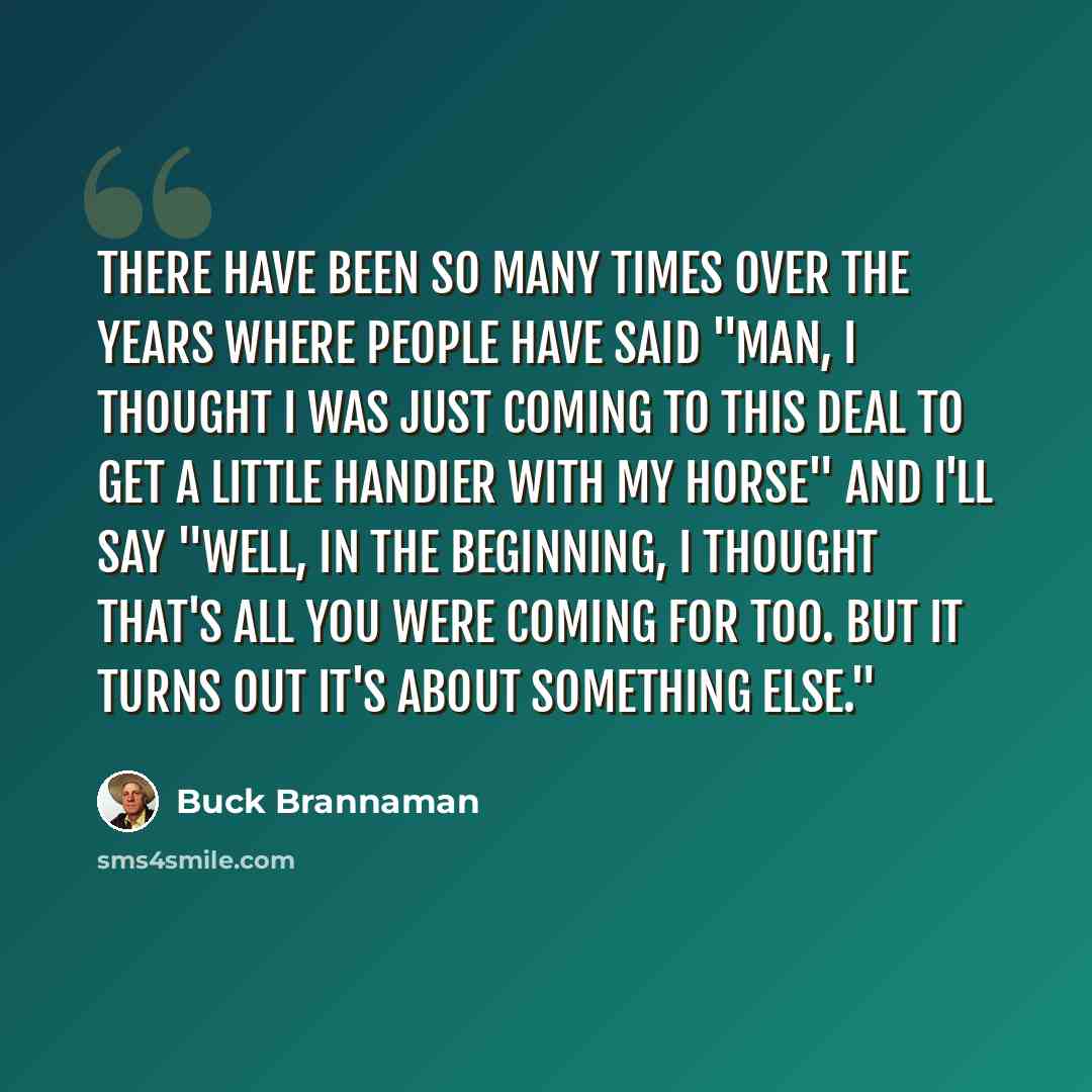 “There have been so many times over the years where people have said "Man, I thought I was just coming to this deal to get a little handier with my horse" and I'll say "Well, in the beginning, I thought that's all you were coming for too. But it turns out it's about something else."” quote by Buck Brannaman