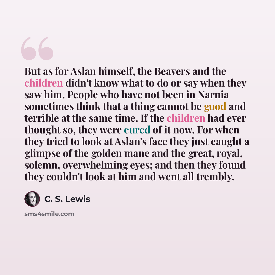 “But as for Aslan himself, the Beavers and the children didn't know what to do or say when they saw him. People who have not been in Narnia sometimes think that a thing cannot be good and terrible at the same time. If the children had ever thought so, they were cured of it now. For when they tried…” quote by C. S. Lewis