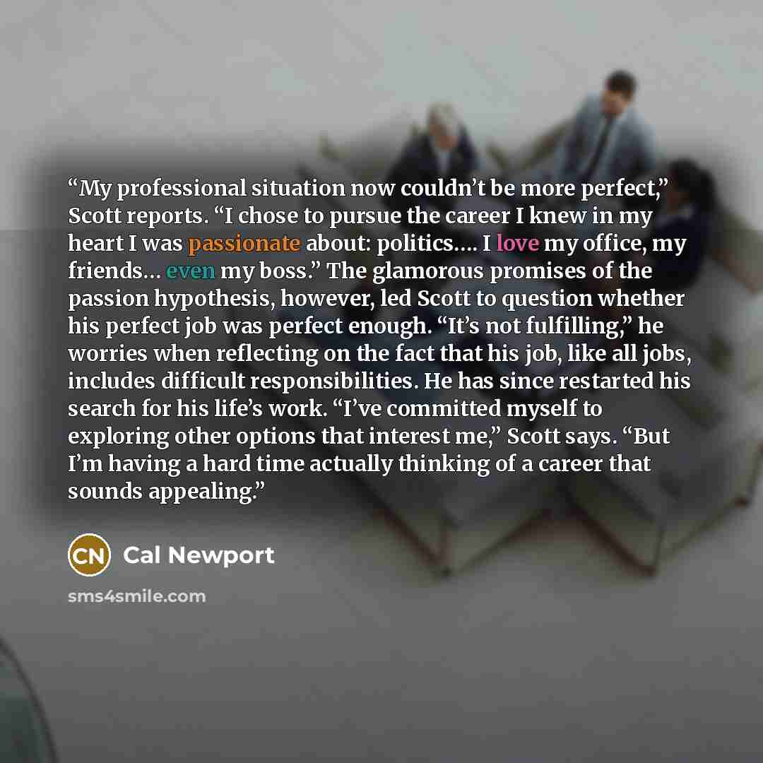 “My professional situation now couldn’t be more perfect,” Scott reports. “I chose to pursue the career I knew in my heart I was passionate about: politics…. I love my office, my friends… even my boss.” The glamorous promises of the passion hypothesis, however, led Scott to question whether his…” quote by Cal Newport