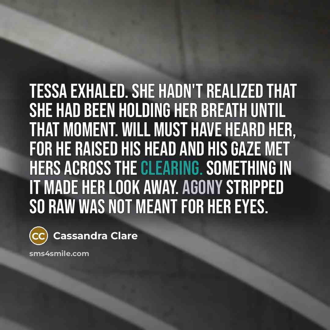 “Tessa exhaled. She hadn't realized that she had been holding her breath until that moment. Will must have heard her, for he raised his head and his gaze met hers across the clearing. Something in it made her look away. Agony stripped so raw was not meant for her eyes.” quote by Cassandra Clare