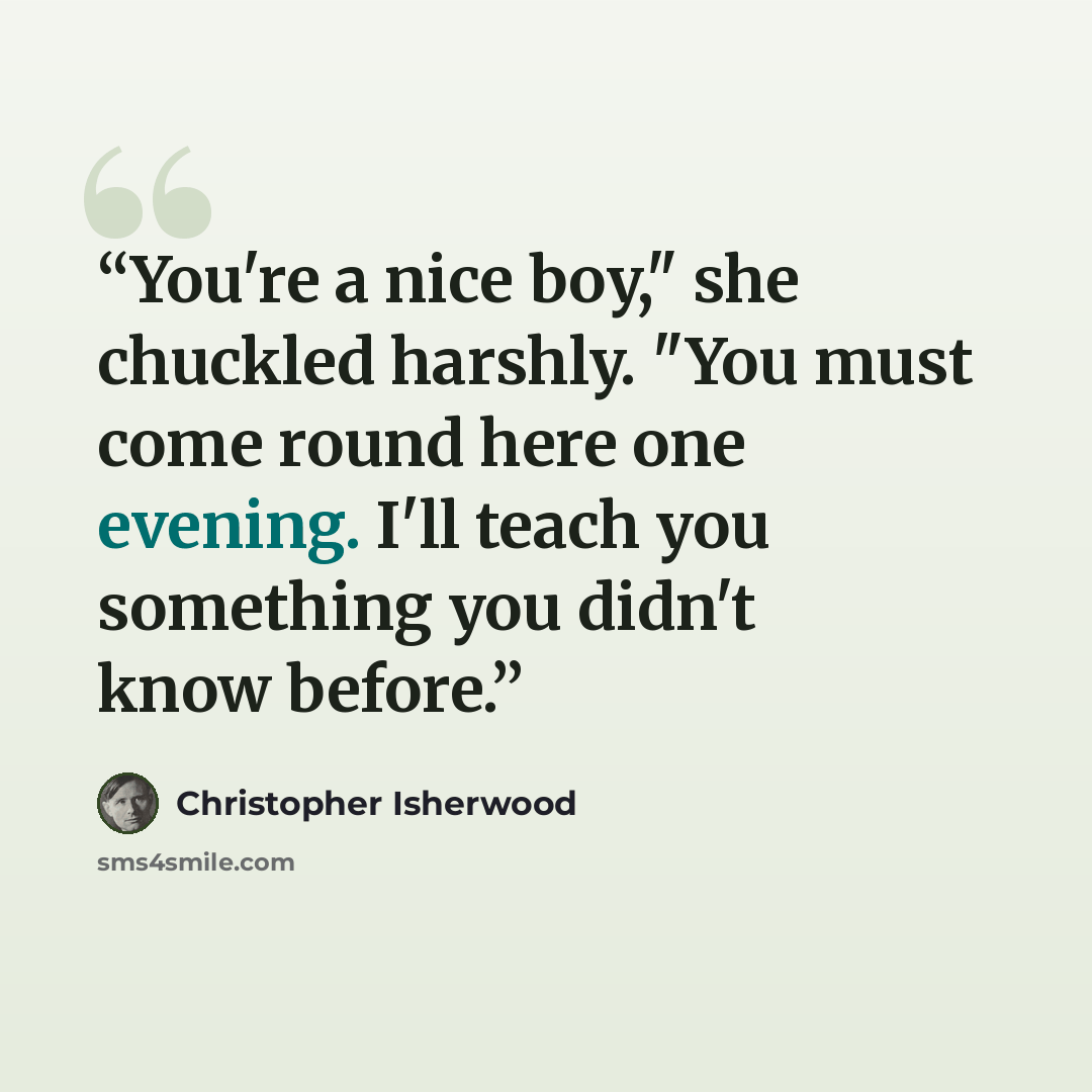 “You're a nice boy," she chuckled harshly. "You must come round here one evening. I'll teach you something you didn't know before.” quote by Christopher Isherwood