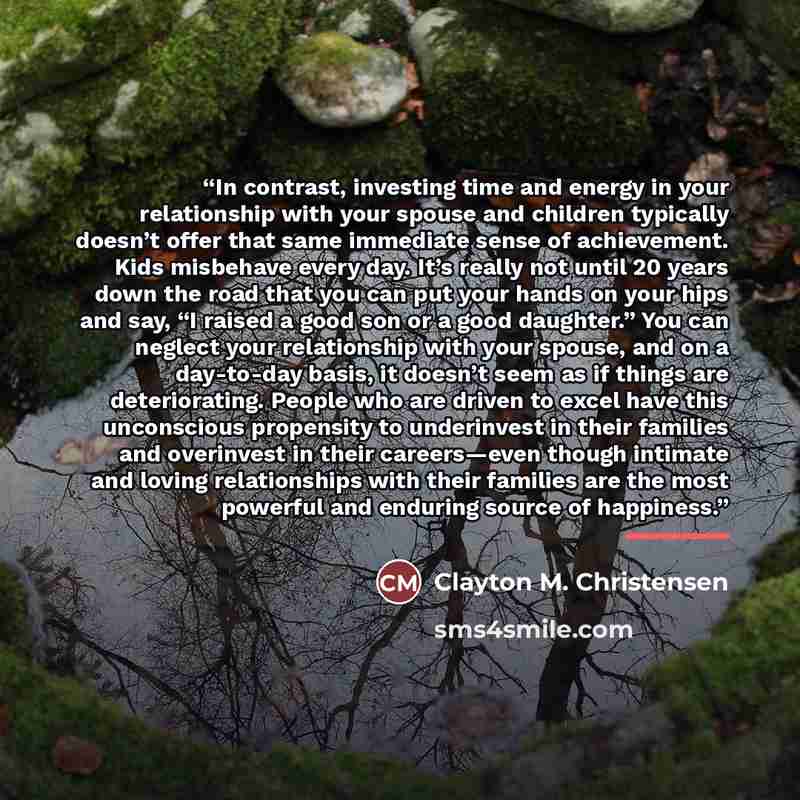 “In contrast, investing time and energy in your relationship with your spouse and children typically doesn’t offer that same immediate sense of achievement. Kids misbehave every day. It’s really not until 20 years down the road that you can put your hands on your hips and say, “I raised a good son…” quote by Clayton M. Christensen