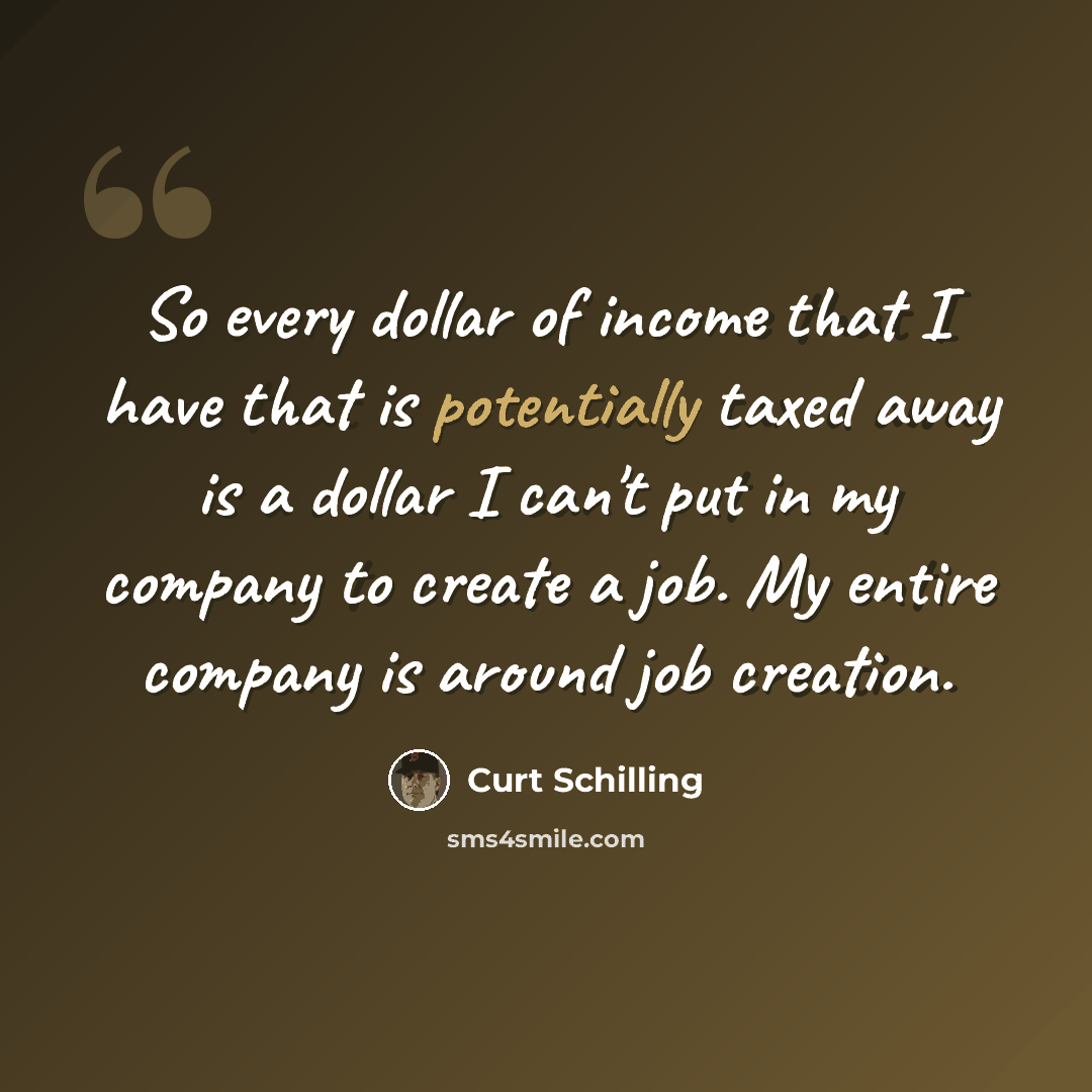 “So every dollar of income that I have that is potentially taxed away is a dollar I can't put in my company to create a job. My entire company is around job creation.” quote by Curt Schilling
