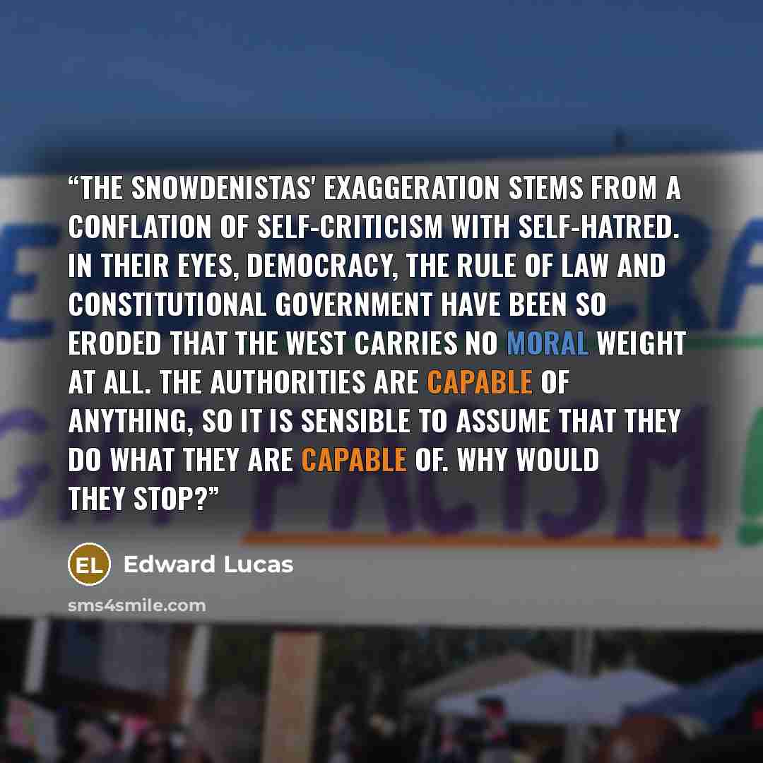 “The Snowdenistas' exaggeration stems from a conflation of self-criticism with self-hatred. In their eyes, democracy, the rule of law and constitutional government have been so eroded that the West carries no moral weight at all. The authorities are capable of anything, so it is sensible to assume…” quote by Edward Lucas