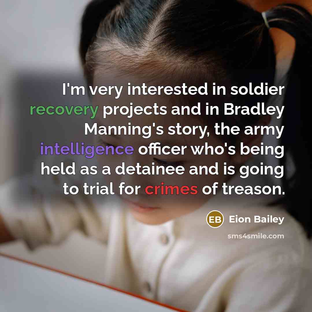 “I'm very interested in soldier recovery projects and in Bradley Manning's story, the army intelligence officer who's being held as a detainee and is going to trial for crimes of treason.” quote by Eion Bailey