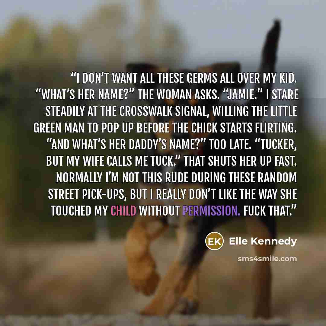 “I don’t want all these germs all over my kid. “What’s her name?” the woman asks. “Jamie.” I stare steadily at the crosswalk signal, willing the little green man to pop up before the chick starts flirting. “And what’s her daddy’s name?” Too late. “Tucker, but my wife calls me Tuck.” That shuts her…” quote by Elle Kennedy
