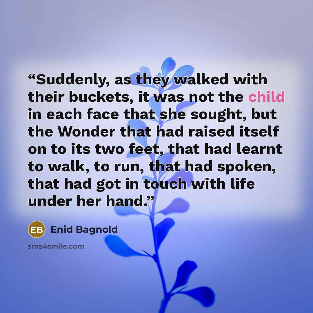 “Suddenly, as they walked with their buckets, it was not the child in each face that she sought, but the Wonder that had raised itself on to its two feet, that had learnt to walk, to run, that had spoken, that had got in touch with life under her hand.” quote by Enid Bagnold