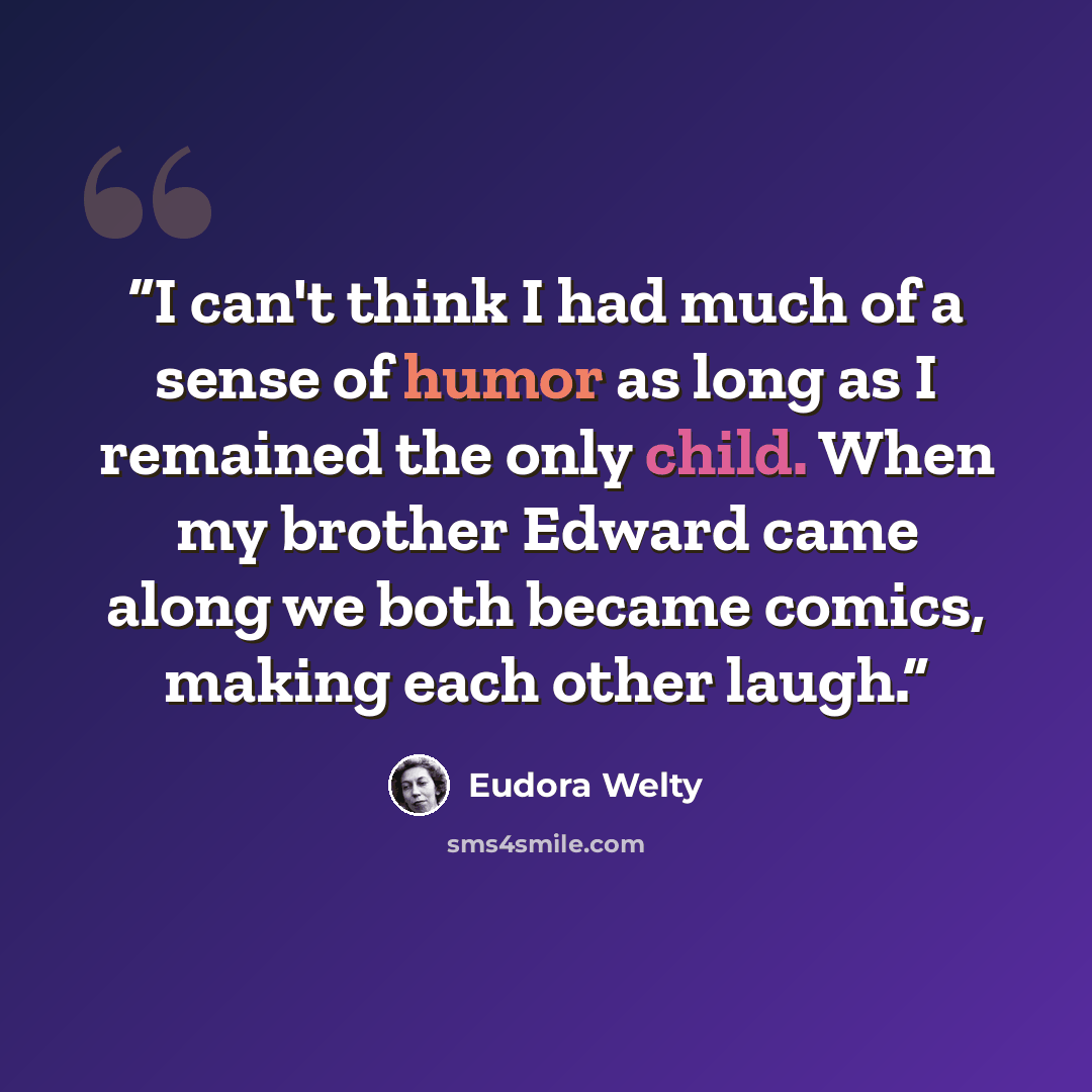 “I can't think I had much of a sense of humor as long as I remained the only child. When my brother Edward came along we both became comics, making each other laugh.” quote by Eudora Welty