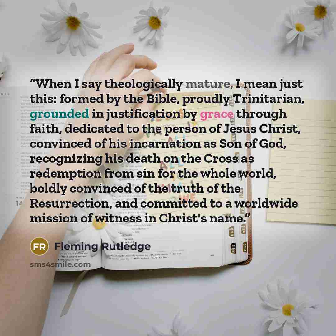 “When I say theologically mature, I mean just this: formed by the Bible, proudly Trinitarian, grounded in justification by grace through faith, dedicated to the person of Jesus Christ, convinced of his incarnation as Son of God, recognizing his death on the Cross as redemption from sin for the…” quote by Fleming Rutledge
