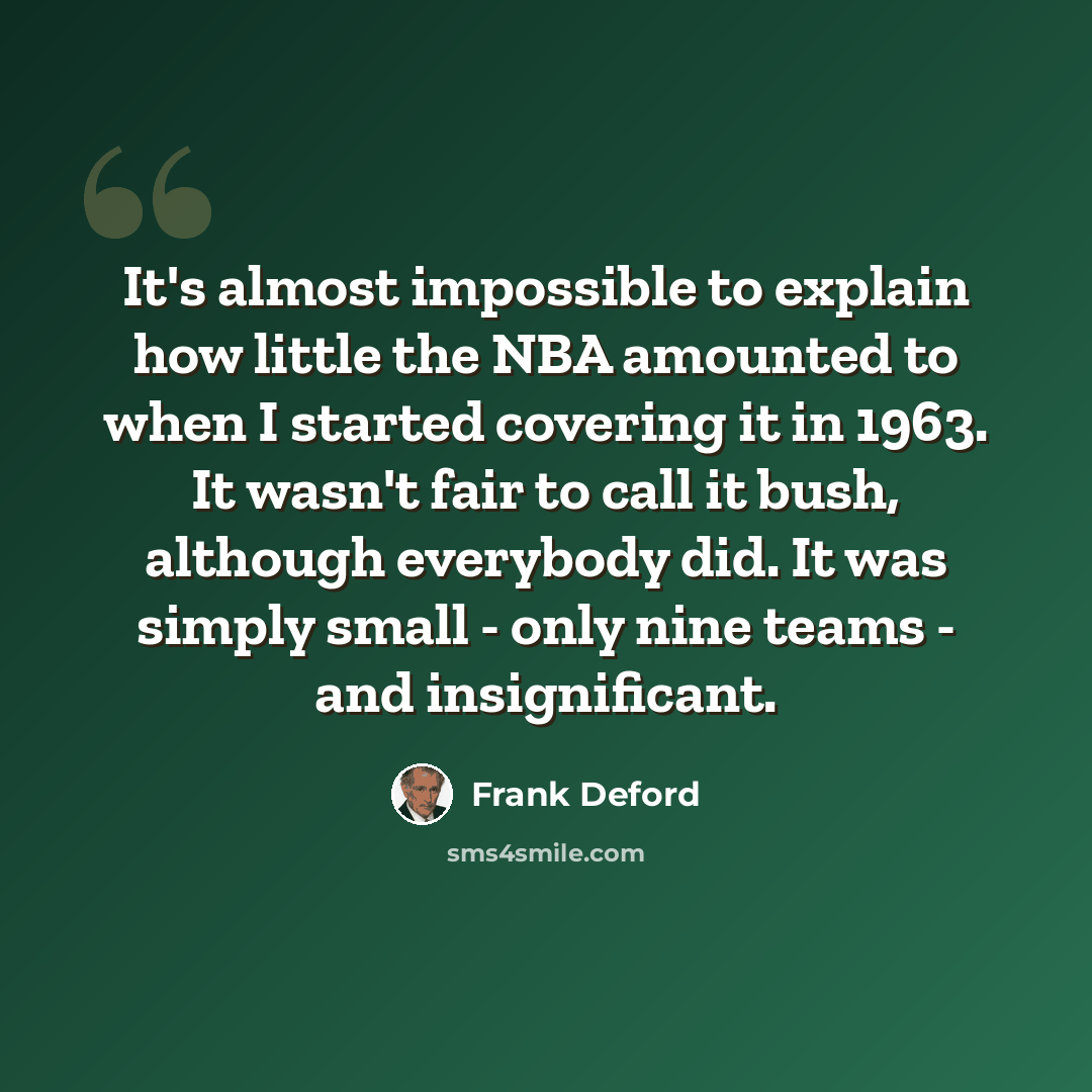 “It's almost impossible to explain how little the NBA amounted to when I started covering it in 1963. It wasn't fair to call it bush, although everybody did. It was simply small - only nine teams - and insignificant.” quote by Frank Deford
