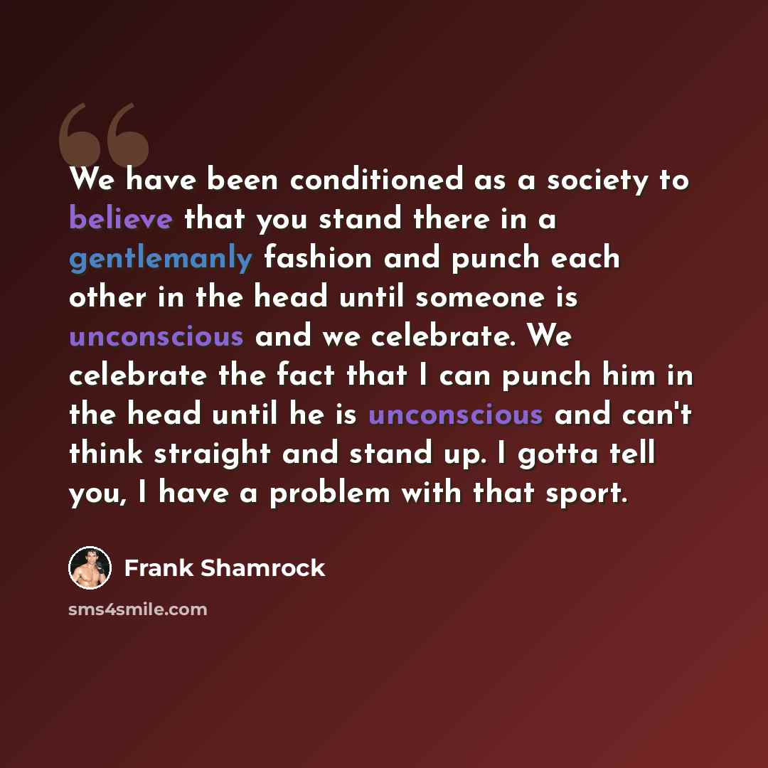 “We have been conditioned as a society to believe that you stand there in a gentlemanly fashion and punch each other in the head until someone is unconscious and we celebrate. We celebrate the fact that I can punch him in the head until he is unconscious and can't think straight and stand up. I…” quote by Frank Shamrock