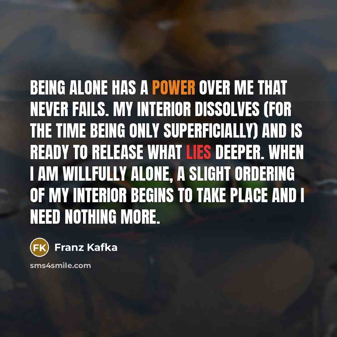 “Being alone has a power over me that never fails. My interior dissolves (for the time being only superficially) and is ready to release what lies deeper. When I am willfully alone, a slight ordering of my interior begins to take place and I need nothing more.” quote by Franz Kafka
