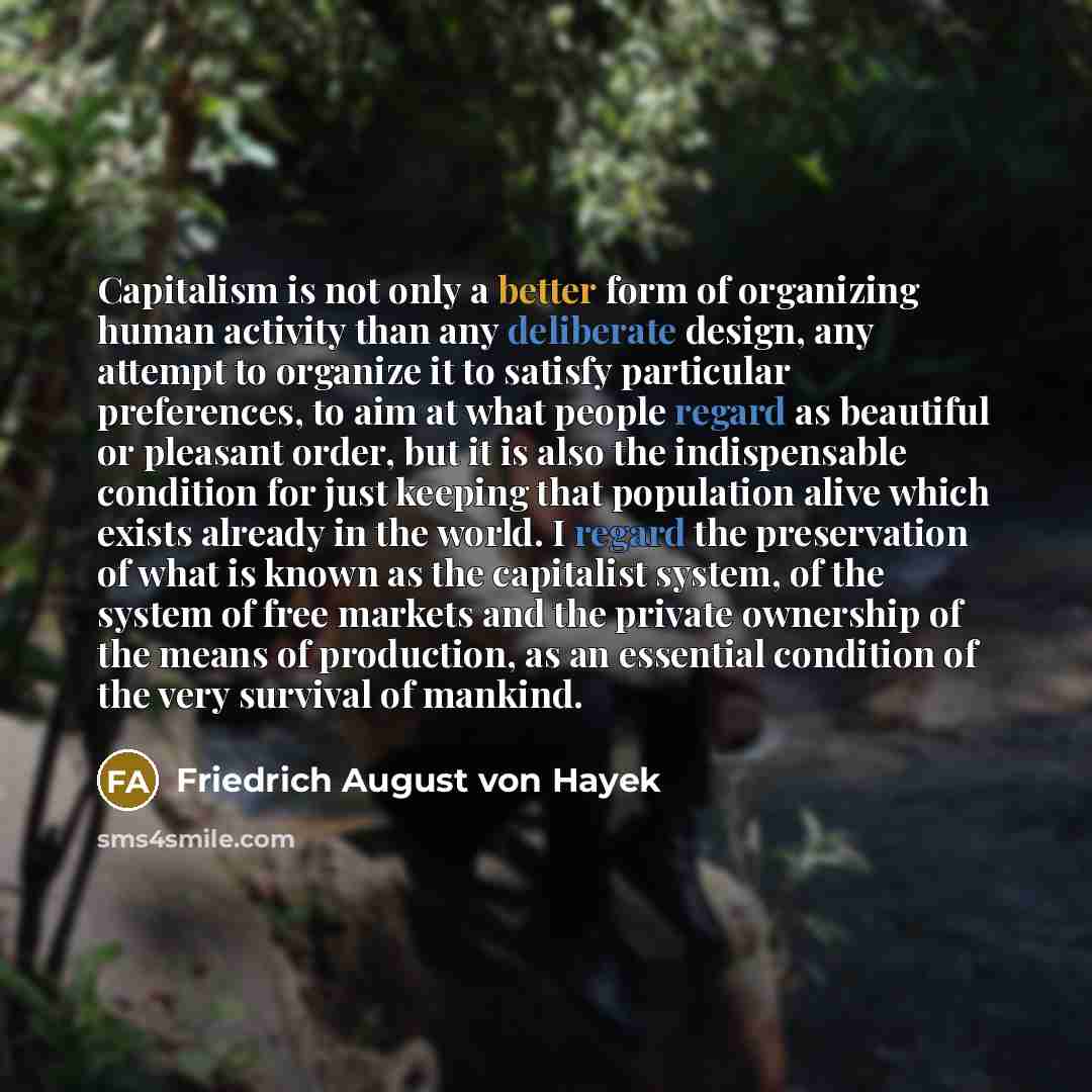 “Capitalism is not only a better form of organizing human activity than any deliberate design, any attempt to organize it to satisfy particular preferences, to aim at what people regard as beautiful or pleasant order, but it is also the indispensable condition for just keeping that population alive…” quote by Friedrich August von Hayek