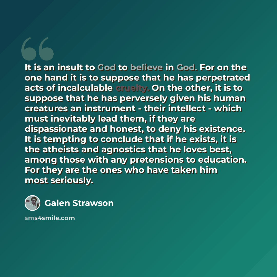“It is an insult to God to believe in God. For on the one hand it is to suppose that he has perpetrated acts of incalculable cruelty. On the other, it is to suppose that he has perversely given his human creatures an instrument - their intellect - which must inevitably lead them, if they are…” quote by Galen Strawson