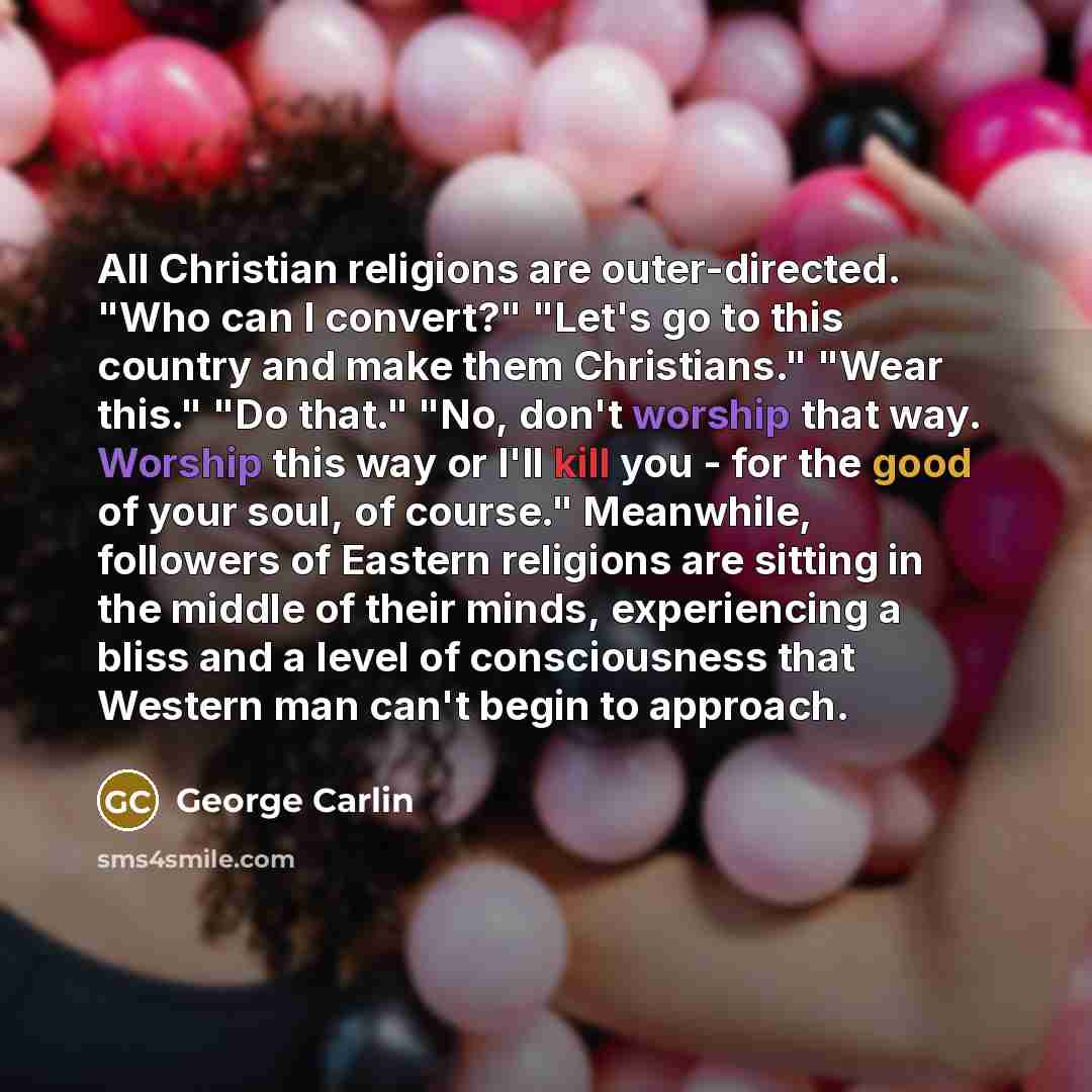 “All Christian religions are outer-directed. "Who can I convert?" "Let's go to this country and make them Christians." "Wear this." "Do that." "No, don't worship that way. Worship this way or I'll kill you - for the good of your soul, of course." Meanwhile, followers of Eastern religions are…” quote by George Carlin