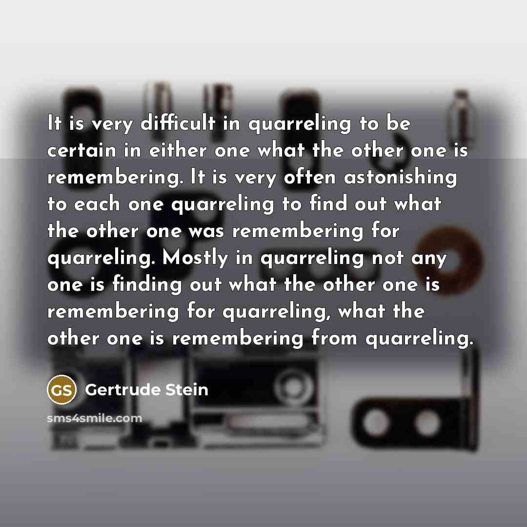 “It is very difficult in quarreling to be certain in either one what the other one is remembering. It is very often astonishing to each one quarreling to find out what the other one was remembering for quarreling. Mostly in quarreling not any one is finding out what the other one is remembering for…” quote by Gertrude Stein
