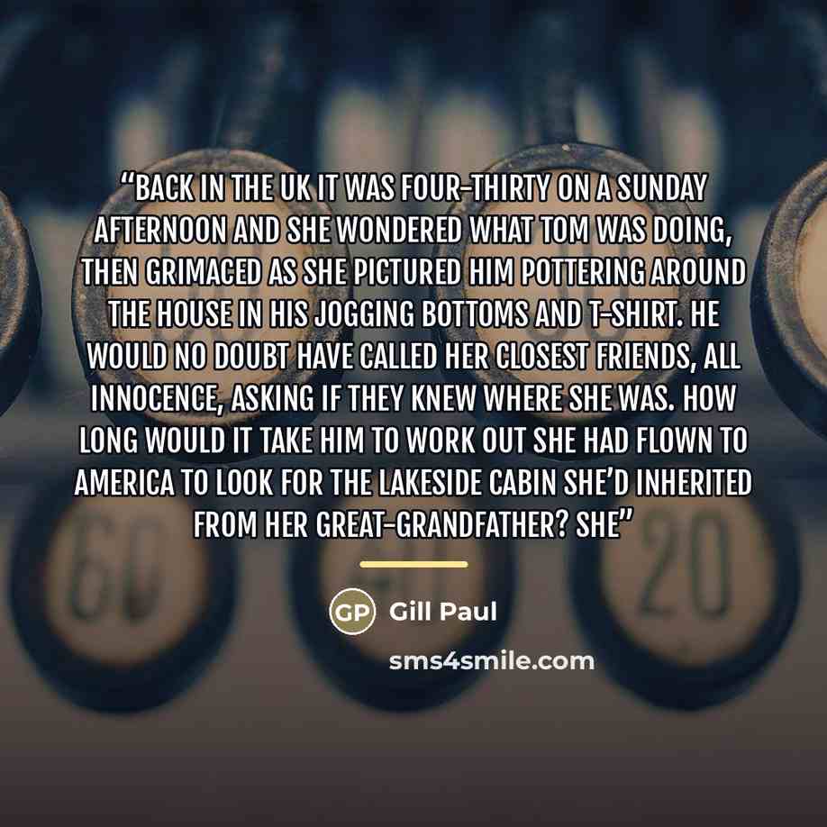 “Back in the UK it was four-thirty on a Sunday afternoon and she wondered what Tom was doing, then grimaced as she pictured him pottering around the house in his jogging bottoms and t-shirt. He would no doubt have called her closest friends, all innocence, asking if they knew where she was. How…” quote by Gill Paul