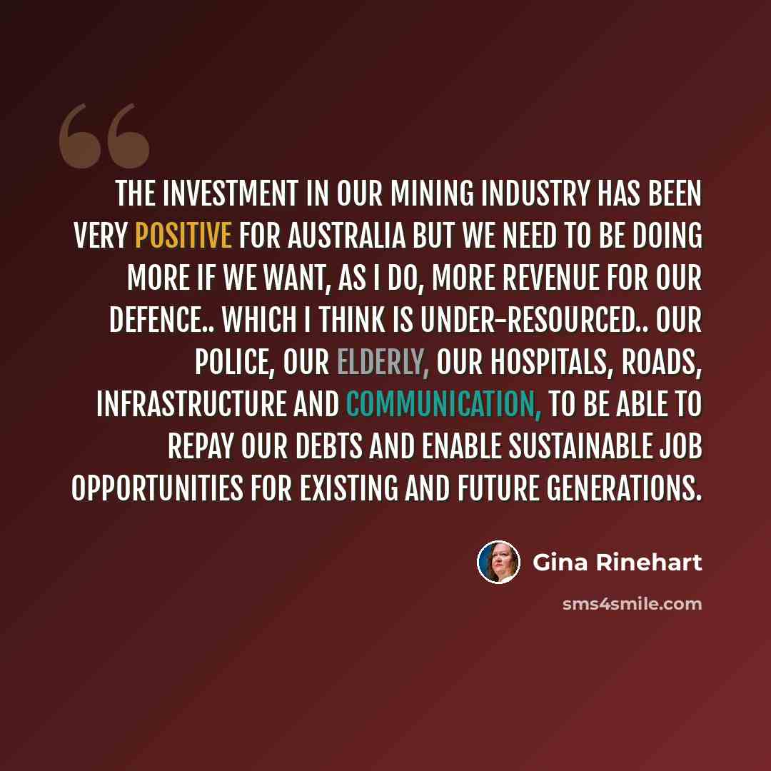 “The investment in our mining industry has been very positive for Australia but we need to be doing more if we want, as I do, more revenue for our defence.. which I think is under-resourced.. our police, our elderly, our hospitals, roads, infrastructure and communication, to be able to repay our…” quote by Gina Rinehart