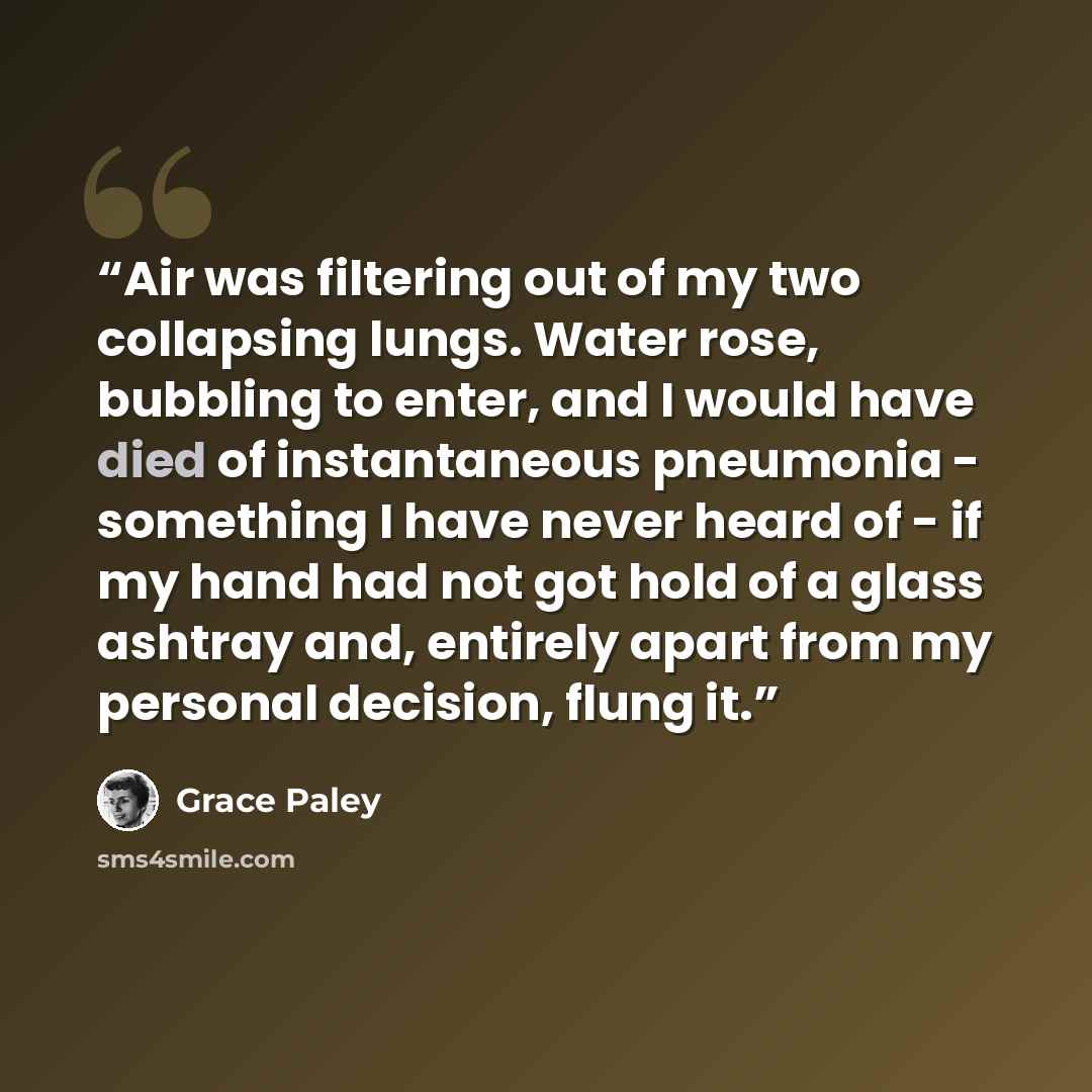 “Air was filtering out of my two collapsing lungs. Water rose, bubbling to enter, and I would have died of instantaneous pneumonia - something I have never heard of - if my hand had not got hold of a glass ashtray and, entirely apart from my personal decision, flung it.” quote by Grace Paley