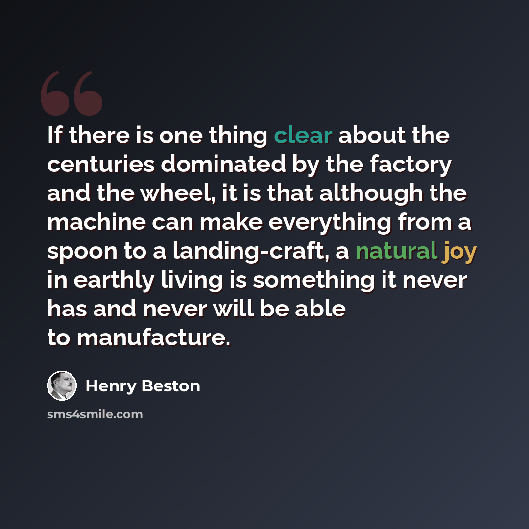 “If there is one thing clear about the centuries dominated by the factory and the wheel, it is that although the machine can make everything from a spoon to a landing-craft, a natural joy in earthly living is something it never has and never will be able to manufacture.” quote by Henry Beston
