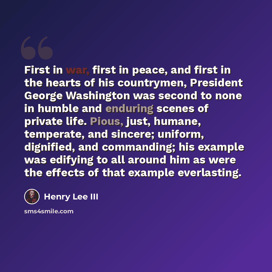 “First in war, first in peace, and first in the hearts of his countrymen, President George Washington was second to none in humble and enduring scenes of private life. Pious, just, humane, temperate, and sincere; uniform, dignified, and commanding; his example was edifying to all around him as were…” quote by Henry Lee III