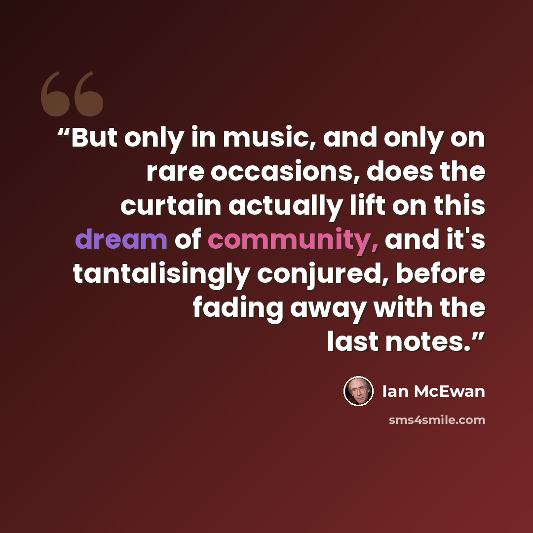 “But only in music, and only on rare occasions, does the curtain actually lift on this dream of community, and it's tantalisingly conjured, before fading away with the last notes.” quote by Ian McEwan