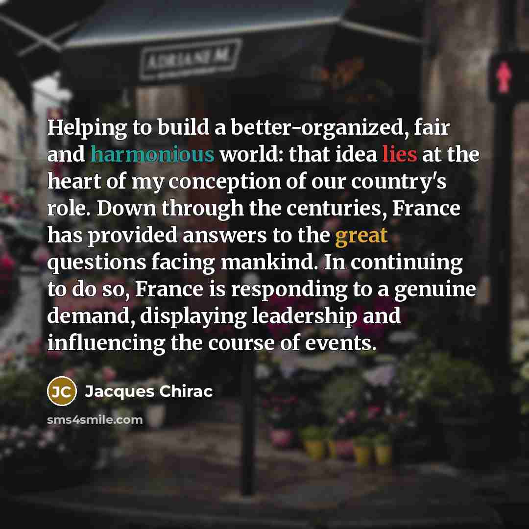 “Helping to build a better-organized, fair and harmonious world: that idea lies at the heart of my conception of our country's role. Down through the centuries, France has provided answers to the great questions facing mankind. In continuing to do so, France is responding to a genuine demand…” quote by Jacques Chirac