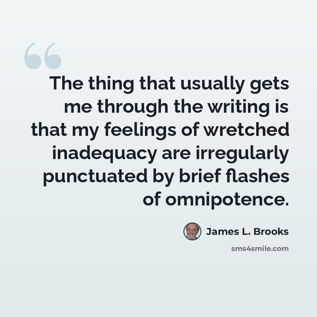 “The thing that usually gets me through the writing is that my feelings of wretched inadequacy are irregularly punctuated by brief flashes of omnipotence.” quote by James L. Brooks