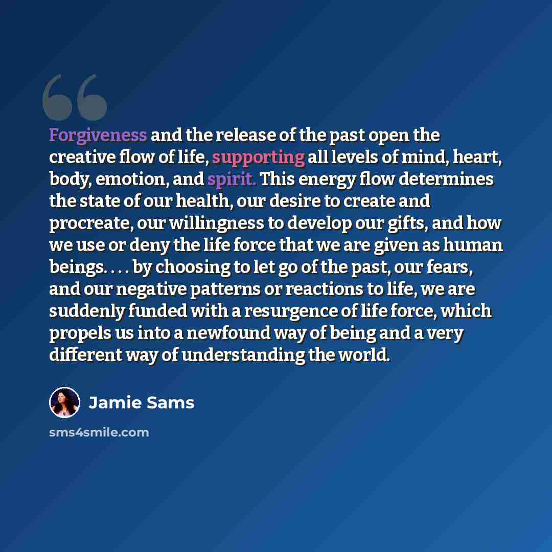 “Forgiveness and the release of the past open the creative flow of life, supporting all levels of mind, heart, body, emotion, and spirit. This energy flow determines the state of our health, our desire to create and procreate, our willingness to develop our gifts, and how we use or deny the life…” quote by Jamie Sams