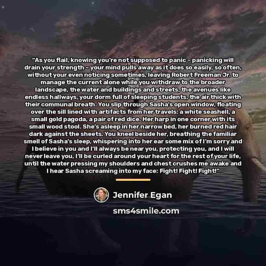 “As you flail, knowing you’re not supposed to panic – panicking will drain your strength – your mind pulls away as it does so easily, so often, without your even noticing sometimes, leaving Robert Freeman Jr. to manage the current alone while you withdraw to the broader landscape, the water and…” quote by Jennifer Egan