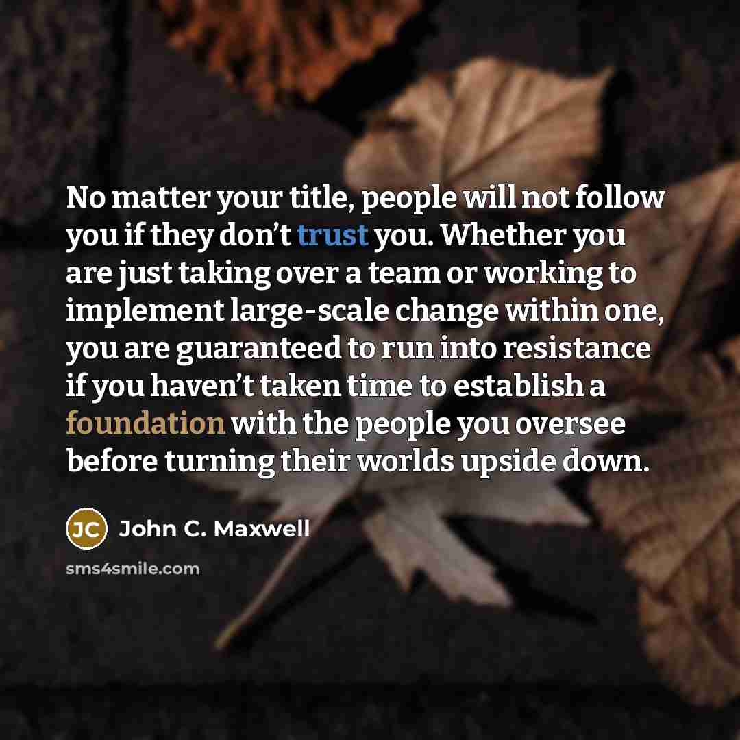 “No matter your title, people will not follow you if they don’t trust you. Whether you are just taking over a team or working to implement large-scale change within one, you are guaranteed to run into resistance if you haven’t taken time to establish a foundation with the people you oversee before…” quote by John C. Maxwell