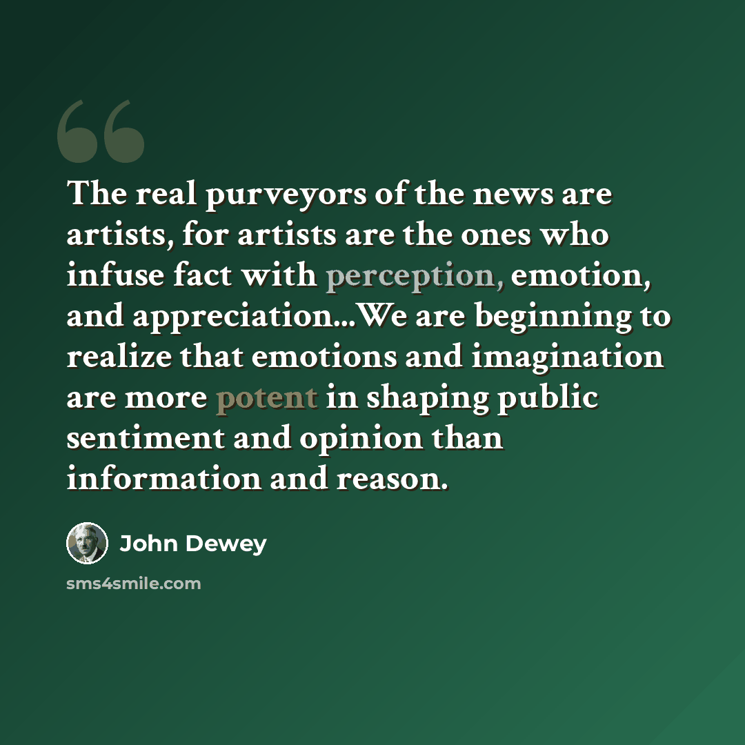 “The real purveyors of the news are artists, for artists are the ones who infuse fact with perception, emotion, and appreciation...We are beginning to realize that emotions and imagination are more potent in shaping public sentiment and opinion than information and reason.” quote by John Dewey