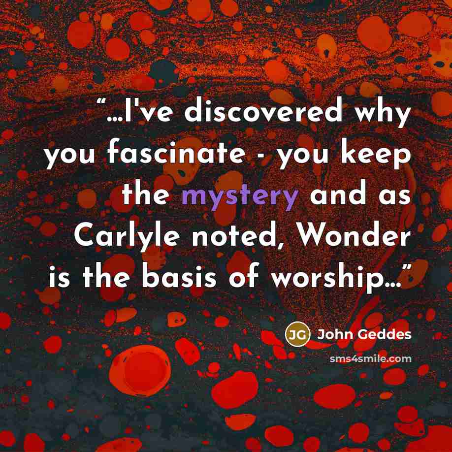 “...I've discovered why you fascinate - you keep the mystery and as Carlyle noted, Wonder is the basis of worship...” quote by John Geddes