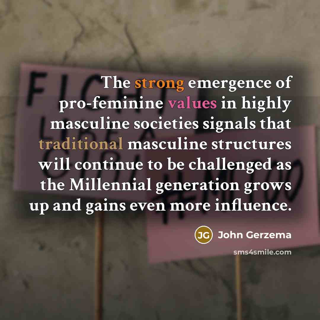 “The strong emergence of pro-feminine values in highly masculine societies signals that traditional masculine structures will continue to be challenged as the Millennial generation grows up and gains even more influence.” quote by John Gerzema