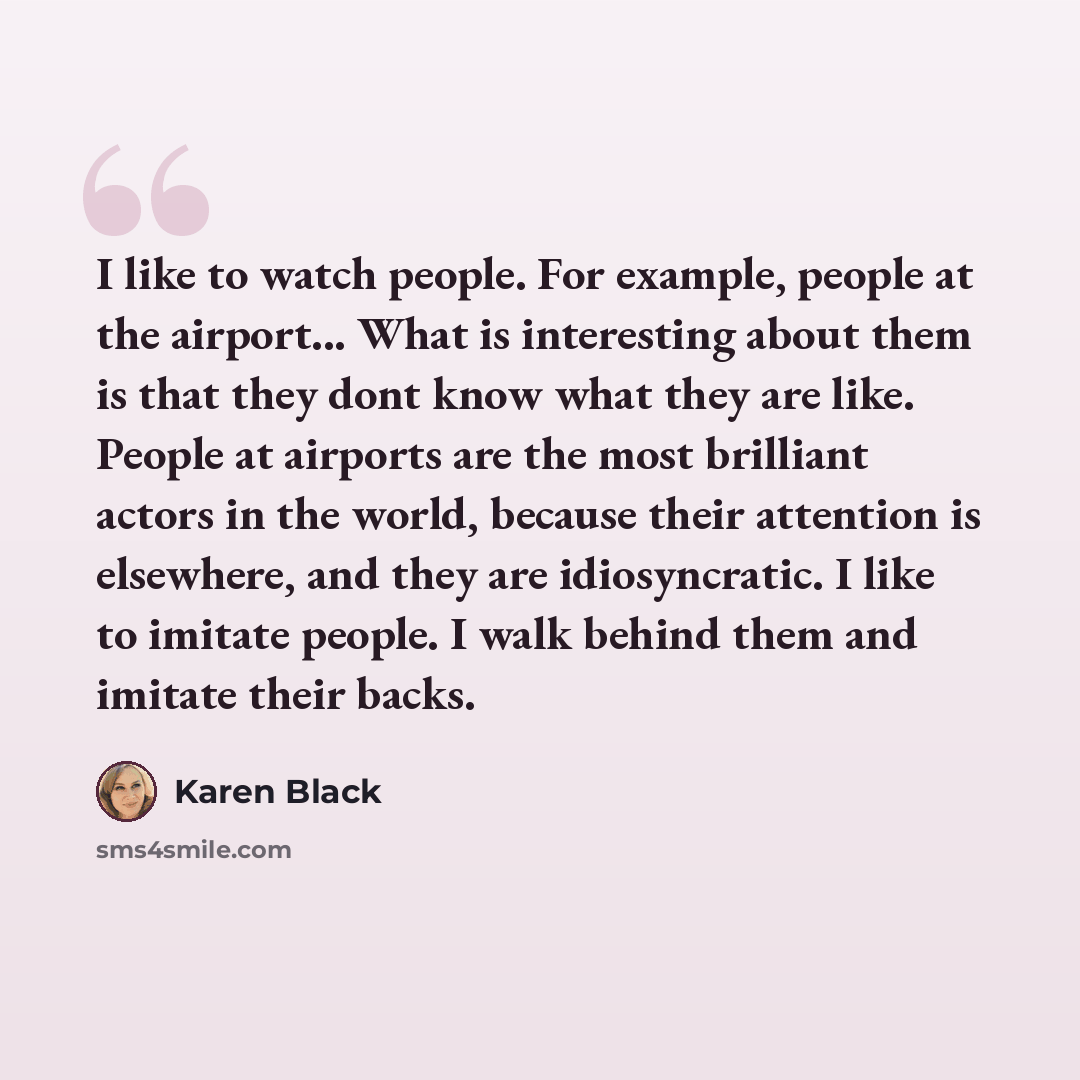 “I like to watch people. For example, people at the airport... What is interesting about them is that they dont know what they are like. People at airports are the most brilliant actors in the world, because their attention is elsewhere, and they are idiosyncratic. I like to imitate people. I walk…” quote by Karen Black