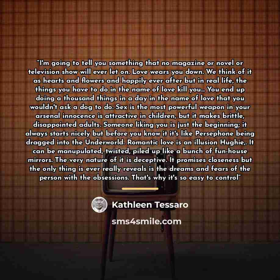 “I'm going to tell you something that no magazine or novel or television show will ever let on. Love wears you down. We think of it as hearts and flowers and happily ever after but in real life, the things you have to do in the name of love kill you... You end up doing a thousand things in a day in…” quote by Kathleen Tessaro