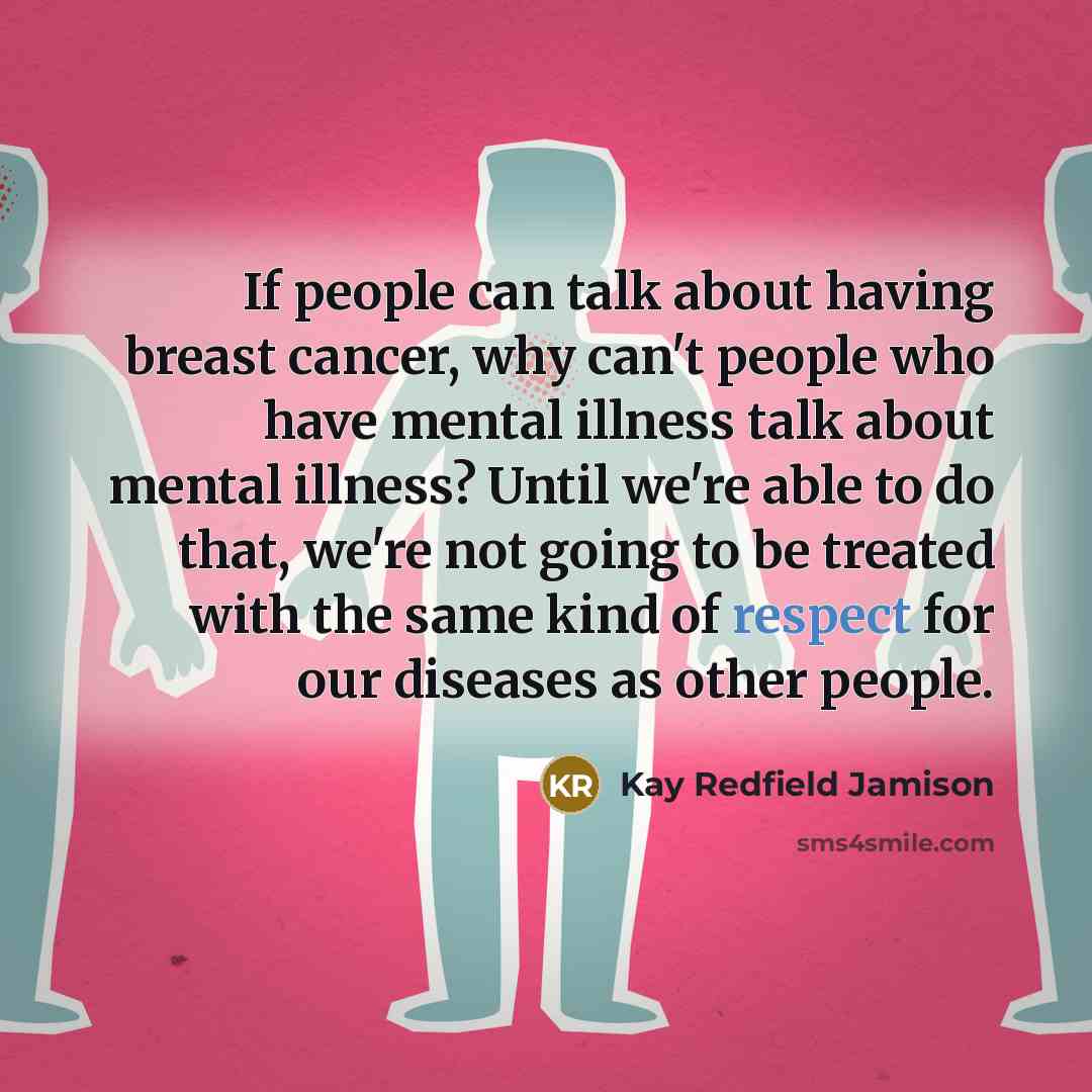 “If people can talk about having breast cancer, why can't people who have mental illness talk about mental illness? Until we're able to do that, we're not going to be treated with the same kind of respect for our diseases as other people.” quote by Kay Redfield Jamison