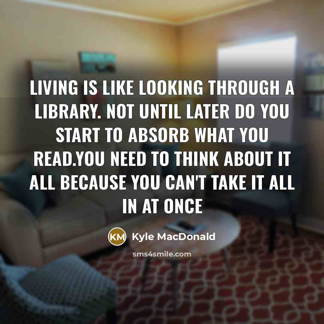 “Living is like looking through a Library. not until later do you start to absorb what you read.You need to think about it all because you can't take it all in at once” quote by Kyle MacDonald