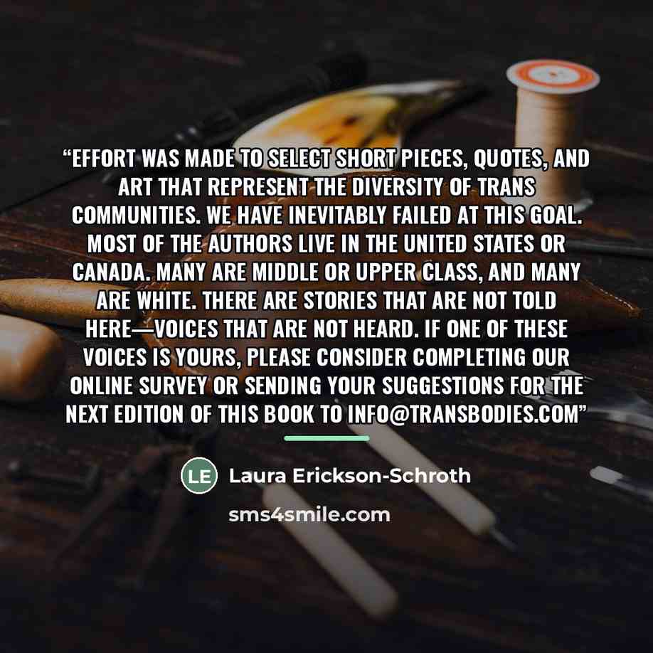 “effort was made to select short pieces, quotes, and art that represent the diversity of trans communities. We have inevitably failed at this goal. Most of the authors live in the United States or Canada. Many are middle or upper class, and many are white. There are stories that are not told…” quote by Laura Erickson-Schroth