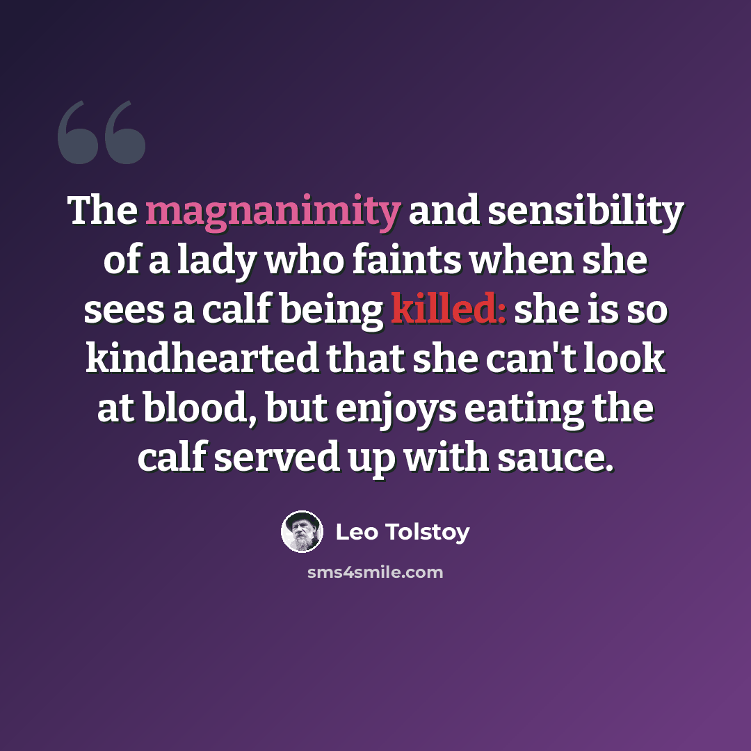 “The magnanimity and sensibility of a lady who faints when she sees a calf being killed: she is so kindhearted that she can't look at blood, but enjoys eating the calf served up with sauce.” quote by Leo Tolstoy