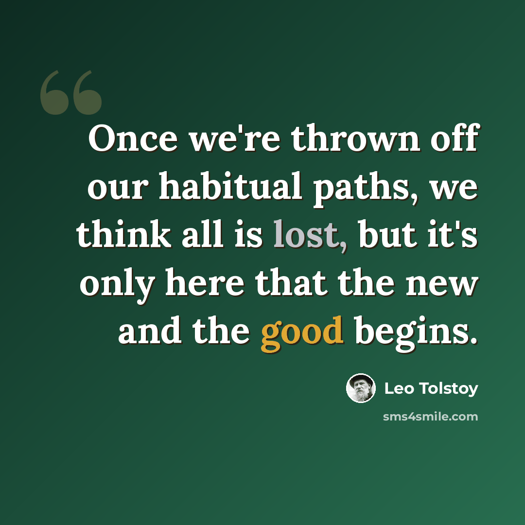 “Once we're thrown off our habitual paths, we think all is lost, but it's only here that the new and the good begins.” quote by Leo Tolstoy