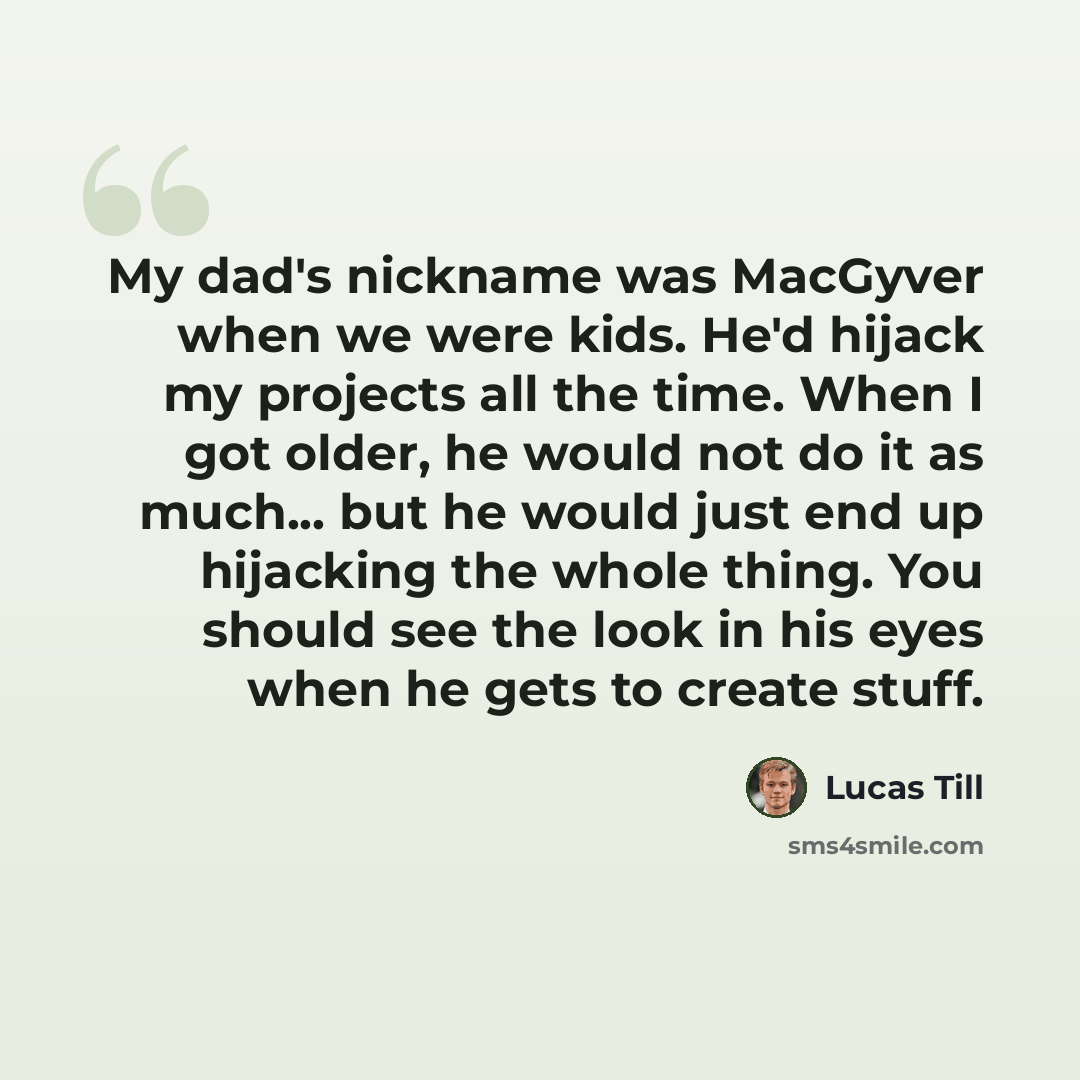 “My dad's nickname was MacGyver when we were kids. He'd hijack my projects all the time. When I got older, he would not do it as much... but he would just end up hijacking the whole thing. You should see the look in his eyes when he gets to create stuff.” quote by Lucas Till
