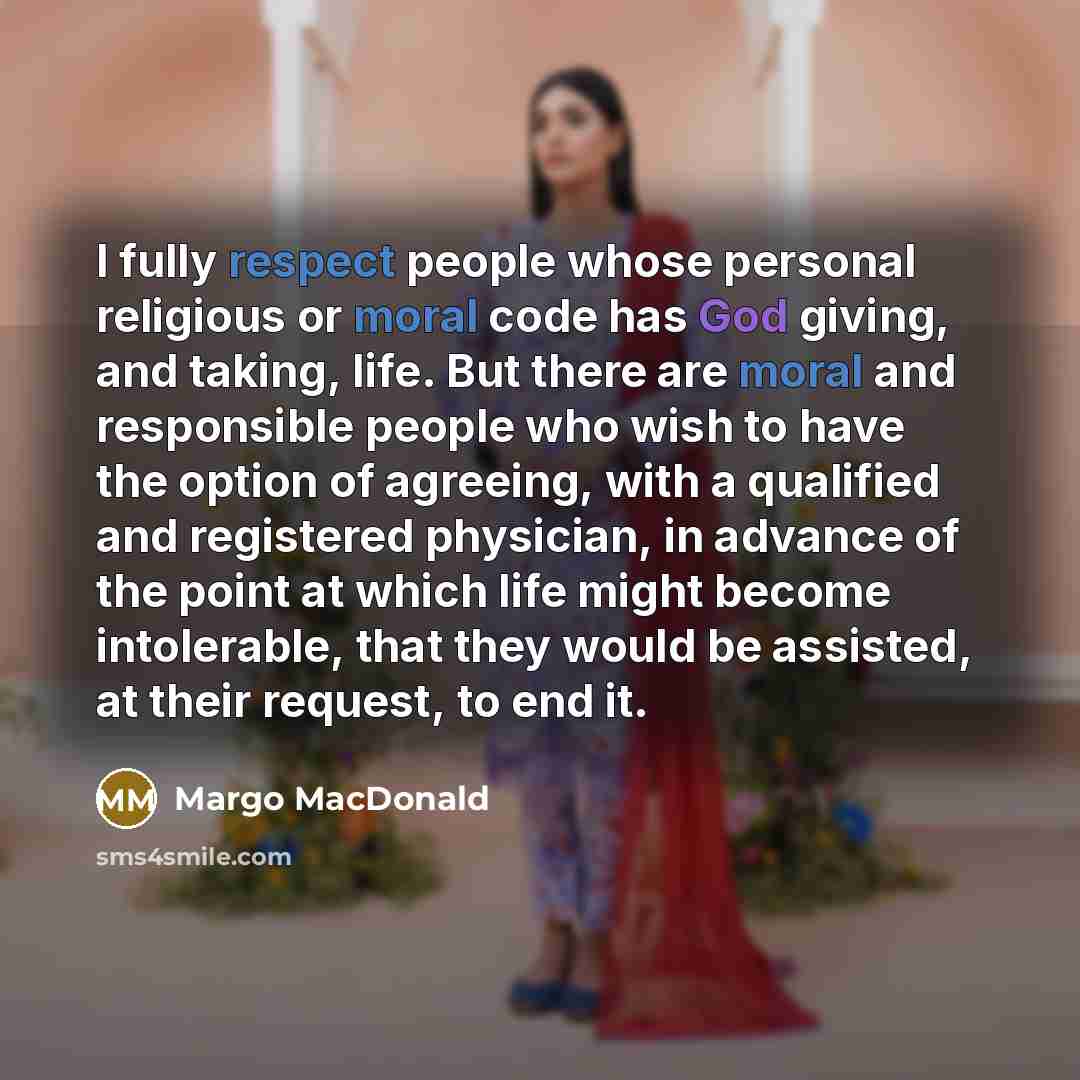 “I fully respect people whose personal religious or moral code has God giving, and taking, life. But there are moral and responsible people who wish to have the option of agreeing, with a qualified and registered physician, in advance of the point at which life might become intolerable, that they…” quote by Margo MacDonald