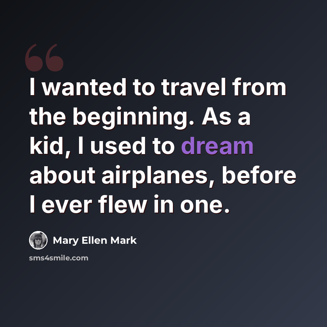 “I wanted to travel from the beginning. As a kid, I used to dream about airplanes, before I ever flew in one.” quote by Mary Ellen Mark